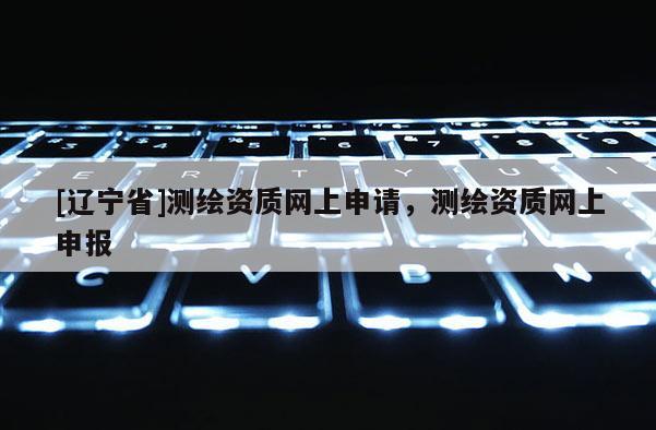 [辽宁省]测绘资质网上申请，测绘资质网上申报