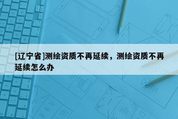 [辽宁省]测绘资质不再延续，测绘资质不再延续怎么办
