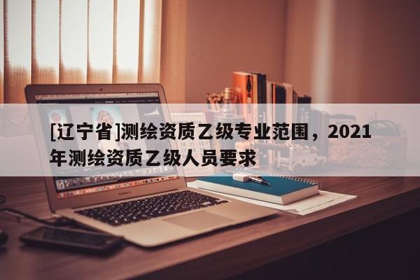 [辽宁省]测绘资质乙级专业范围，2021年测绘资质乙级人员要求