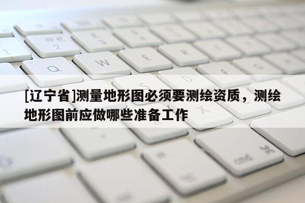 [辽宁省]测量地形图必须要测绘资质，测绘地形图前应做哪些准备工作