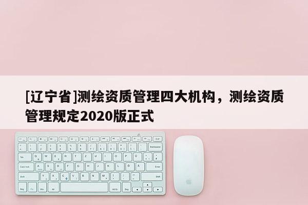 [辽宁省]测绘资质管理四大机构，测绘资质管理规定2020版正式