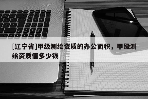 [辽宁省]甲级测绘资质的办公面积，甲级测绘资质值多少钱