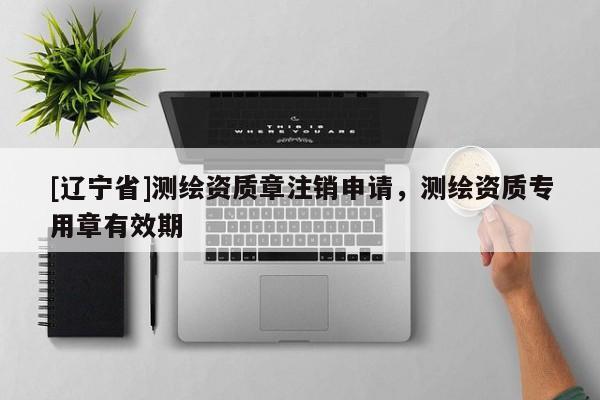[辽宁省]测绘资质章注销申请，测绘资质专用章有效期