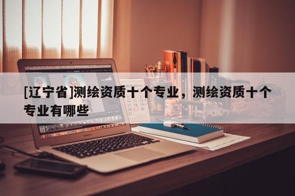[辽宁省]测绘资质十个专业，测绘资质十个专业有哪些