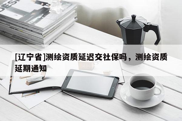 [辽宁省]测绘资质延迟交社保吗，测绘资质延期通知