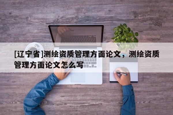 [辽宁省]测绘资质管理方面论文，测绘资质管理方面论文怎么写
