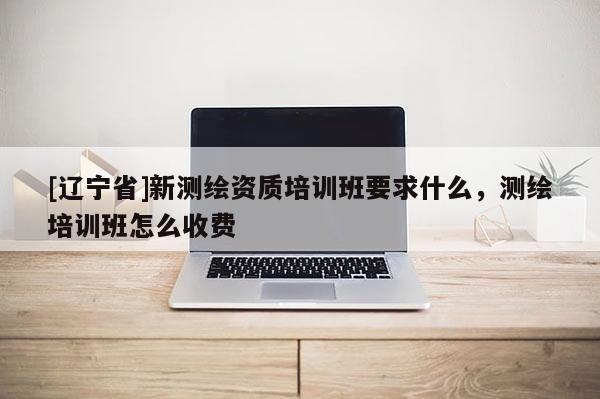 [辽宁省]新测绘资质培训班要求什么，测绘培训班怎么收费