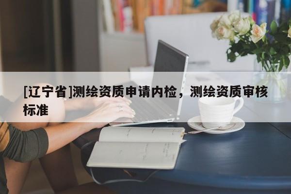 [辽宁省]测绘资质申请内检，测绘资质审核标准