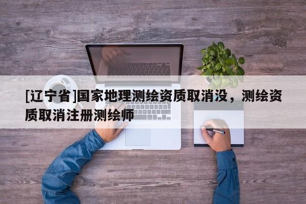 [辽宁省]国家地理测绘资质取消没，测绘资质取消注册测绘师