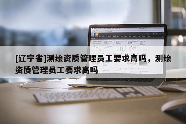 [辽宁省]测绘资质管理员工要求高吗，测绘资质管理员工要求高吗