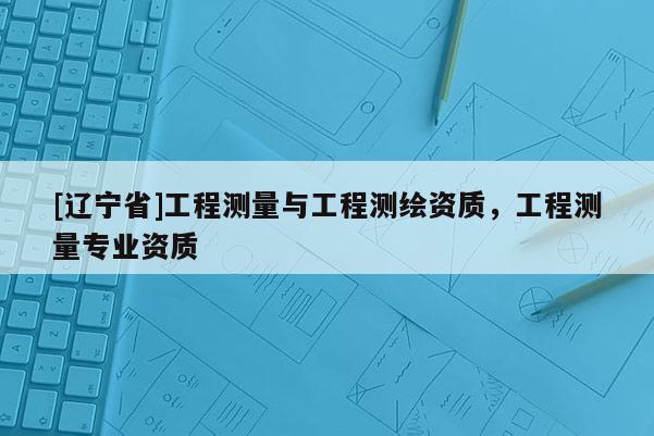 [辽宁省]工程测量与工程测绘资质，工程测量专业资质