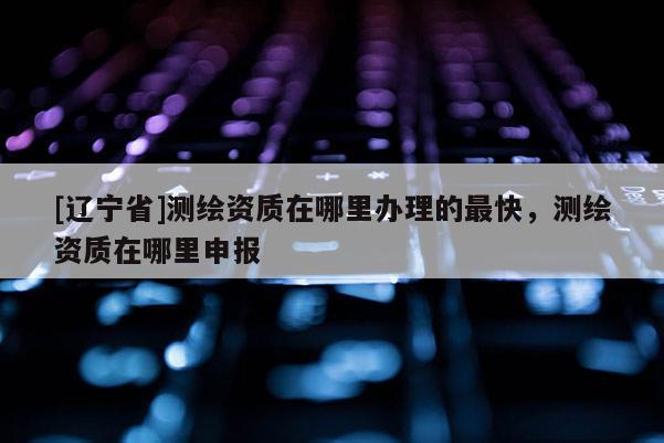 [辽宁省]测绘资质在哪里办理的最快，测绘资质在哪里申报