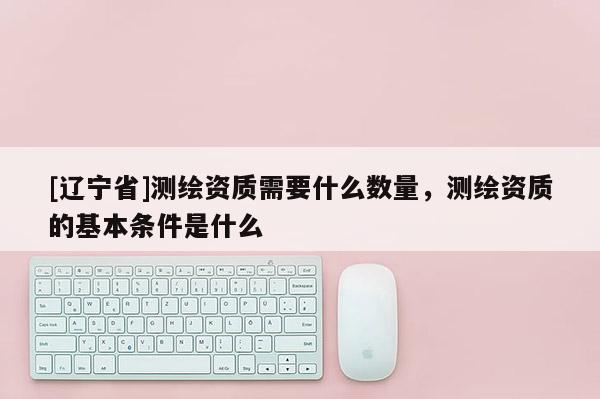 [辽宁省]测绘资质需要什么数量，测绘资质的基本条件是什么