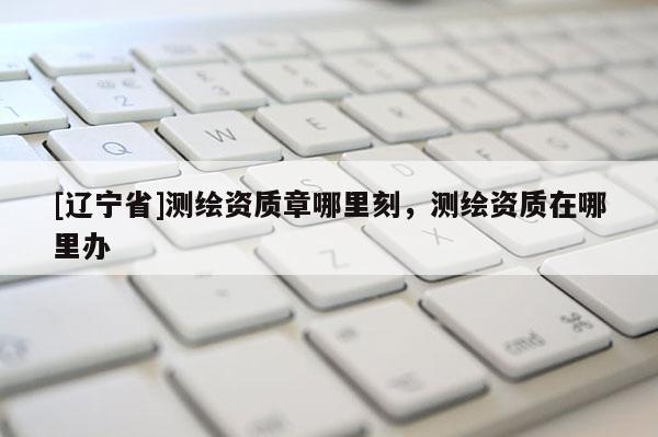 [辽宁省]测绘资质章哪里刻，测绘资质在哪里办