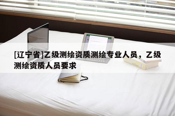[辽宁省]乙级测绘资质测绘专业人员，乙级测绘资质人员要求
