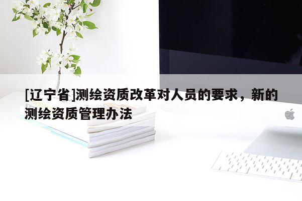 [辽宁省]测绘资质改革对人员的要求，新的测绘资质管理办法