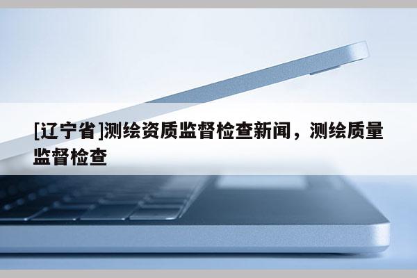 [辽宁省]测绘资质监督检查新闻，测绘质量监督检查