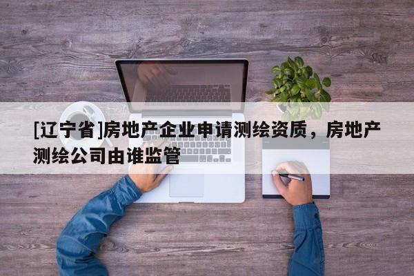 [辽宁省]房地产企业申请测绘资质，房地产测绘公司由谁监管