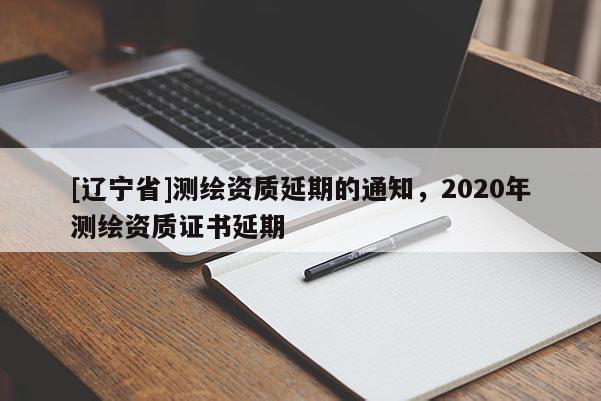 [辽宁省]测绘资质延期的通知，2020年测绘资质证书延期