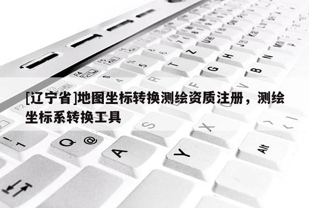 [辽宁省]地图坐标转换测绘资质注册，测绘坐标系转换工具