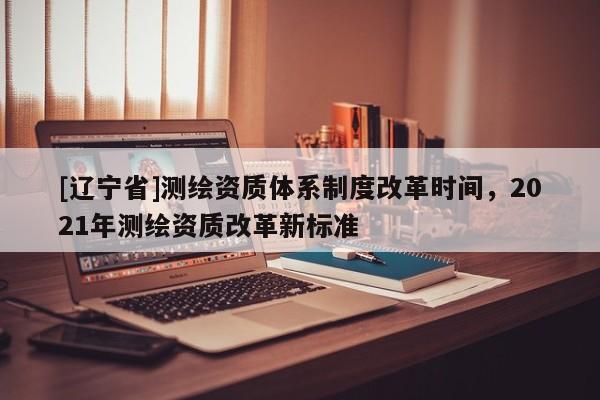 [辽宁省]测绘资质体系制度改革时间，2021年测绘资质改革新标准