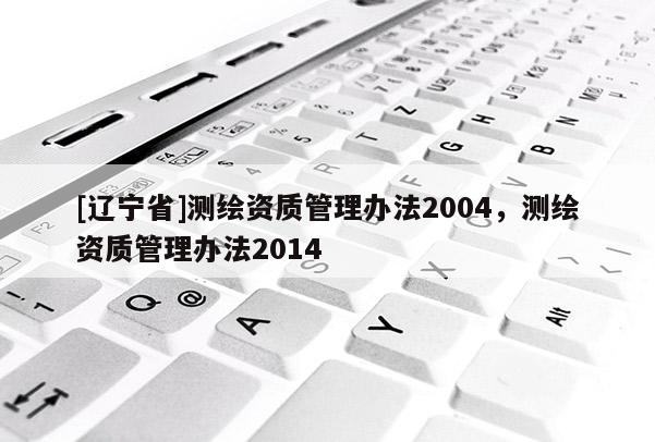 [辽宁省]测绘资质管理办法2004，测绘资质管理办法2014