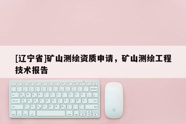 [辽宁省]矿山测绘资质申请，矿山测绘工程技术报告