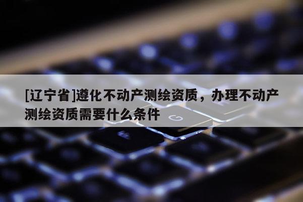 [辽宁省]遵化不动产测绘资质，办理不动产测绘资质需要什么条件
