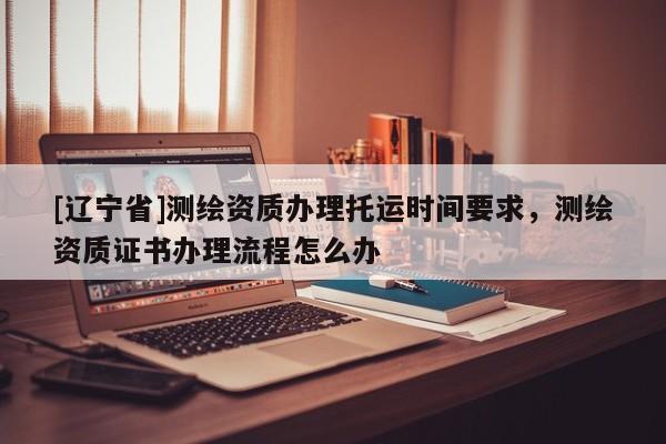 [辽宁省]测绘资质办理托运时间要求，测绘资质证书办理流程怎么办