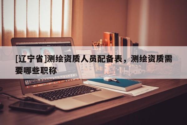 [辽宁省]测绘资质人员配备表，测绘资质需要哪些职称