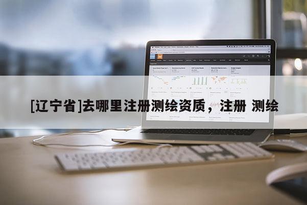 [辽宁省]去哪里注册测绘资质，注册 测绘