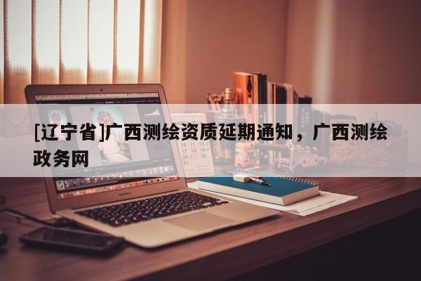 [辽宁省]广西测绘资质延期通知，广西测绘政务网