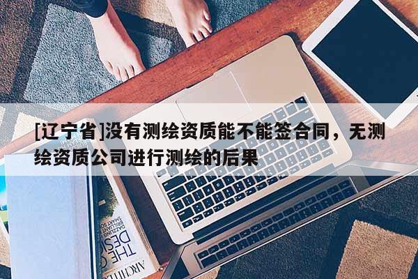 [辽宁省]没有测绘资质能不能签合同，无测绘资质公司进行测绘的后果