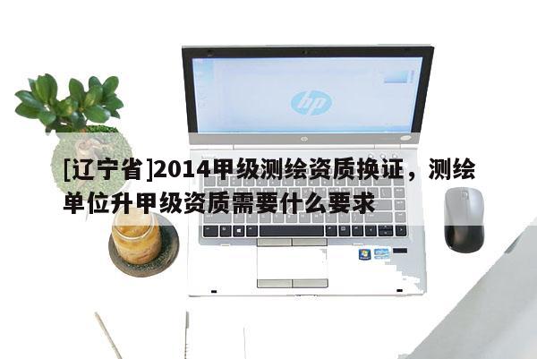 [辽宁省]2014甲级测绘资质换证，测绘单位升甲级资质需要什么要求
