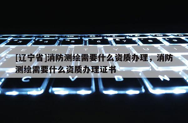 [辽宁省]消防测绘需要什么资质办理，消防测绘需要什么资质办理证书