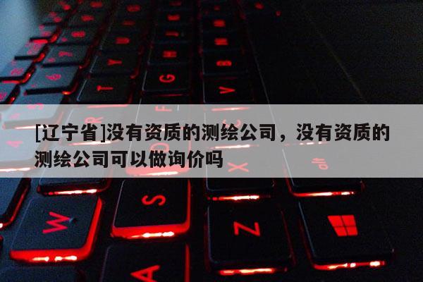 [辽宁省]没有资质的测绘公司，没有资质的测绘公司可以做询价吗