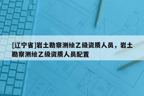 [辽宁省]岩土勘察测绘乙级资质人员，岩土勘察测绘乙级资质人员配置