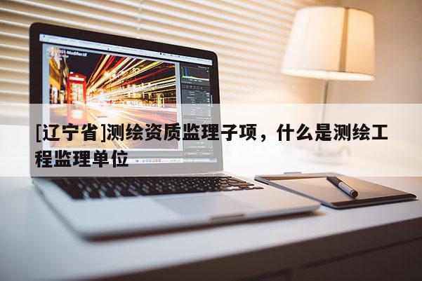 [辽宁省]测绘资质监理子项，什么是测绘工程监理单位