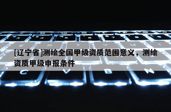 [辽宁省]测绘全国甲级资质范围意义，测绘资质甲级申报条件