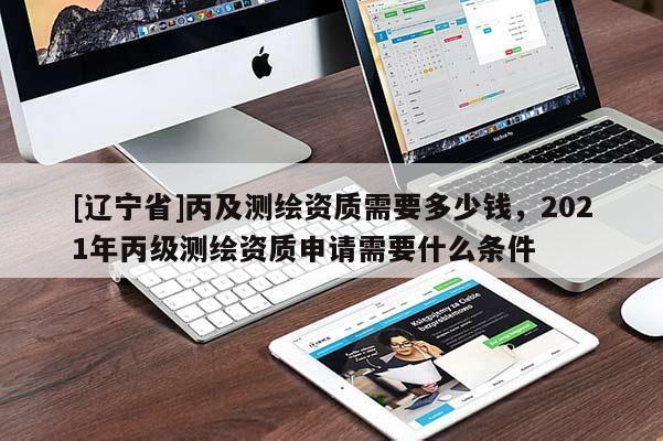 [辽宁省]丙及测绘资质需要多少钱，2021年丙级测绘资质申请需要什么条件