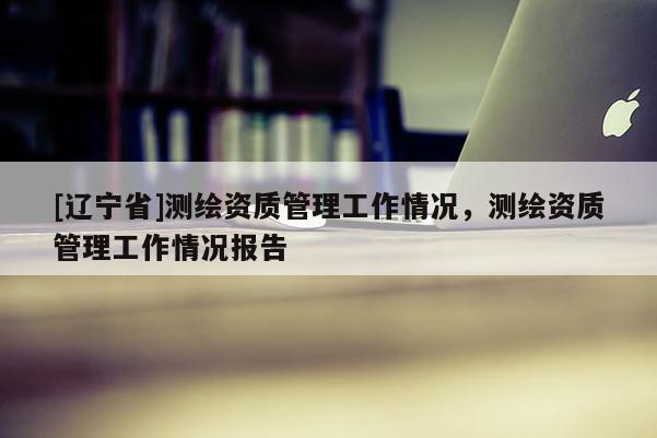 [辽宁省]测绘资质管理工作情况，测绘资质管理工作情况报告