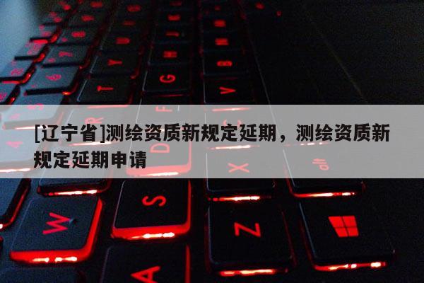[辽宁省]测绘资质新规定延期，测绘资质新规定延期申请