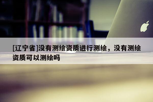 [辽宁省]没有测绘资质进行测绘，没有测绘资质可以测绘吗