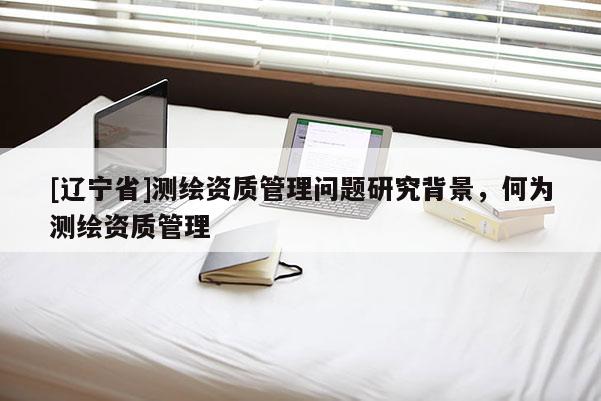 [辽宁省]测绘资质管理问题研究背景，何为测绘资质管理