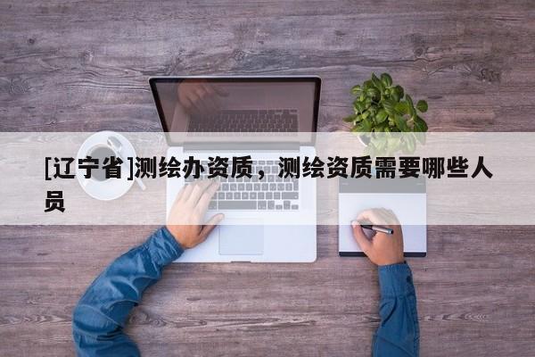 [辽宁省]测绘办资质，测绘资质需要哪些人员