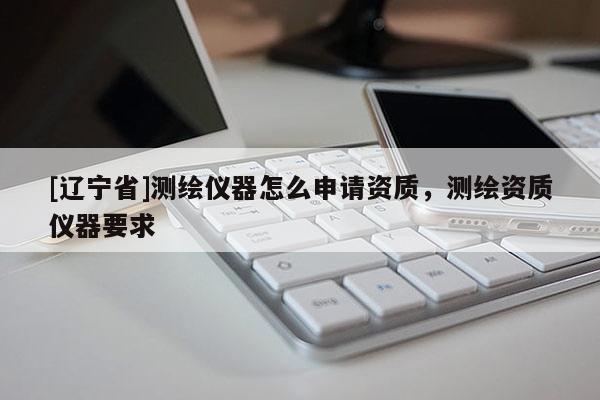 [辽宁省]测绘仪器怎么申请资质，测绘资质仪器要求