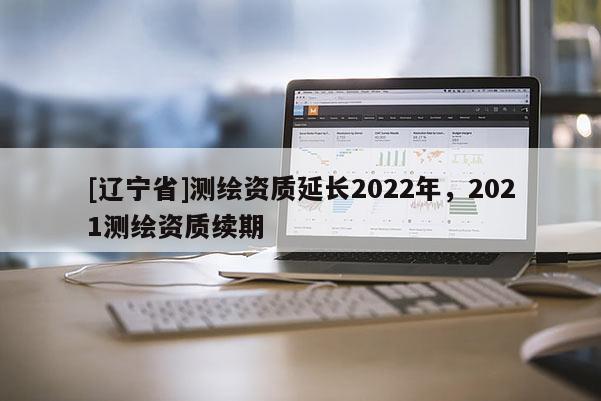 [辽宁省]测绘资质延长2022年，2021测绘资质续期