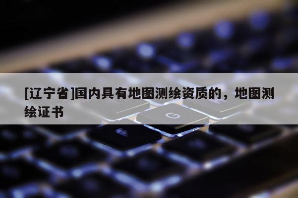 [辽宁省]国内具有地图测绘资质的，地图测绘证书