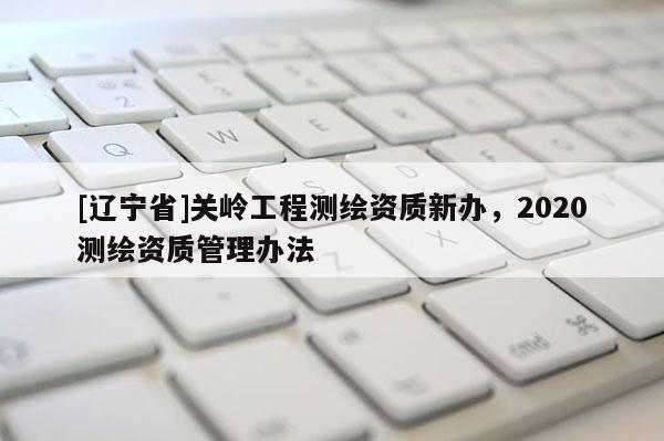 [辽宁省]关岭工程测绘资质新办，2020测绘资质管理办法