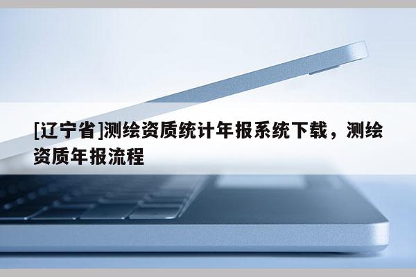 [辽宁省]测绘资质统计年报系统下载，测绘资质年报流程